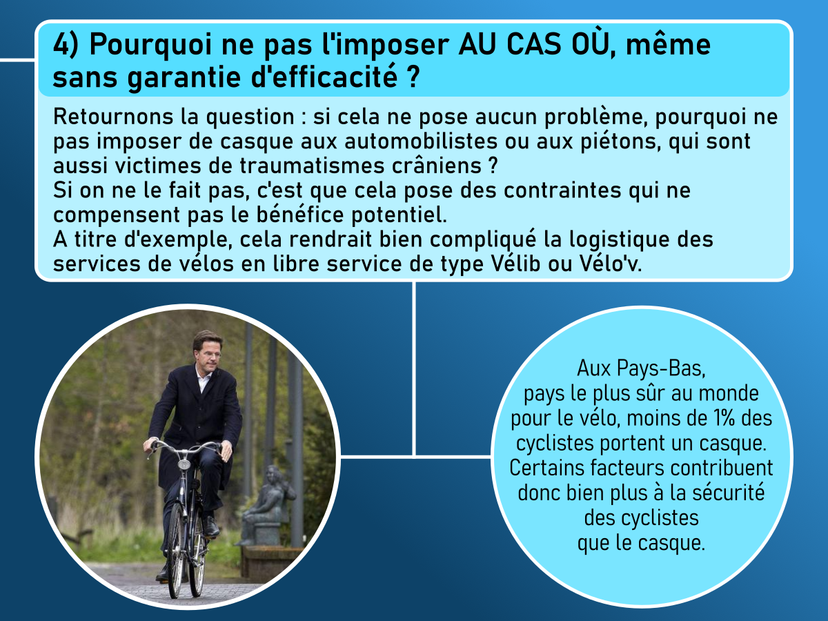 4) Pourquoi ne pas l'imposer au cas où, même sans garantie d'efficacité ?
Retournons la question : si cela ne pose aucun problème, pourquoi ne pas imposer de casque aux automobilistes ou aux piétons, qui sont aussi victimes de traumatismes crâniens ?
Si on ne le fait pas, c'est que cela pose des crontraints qui ne compensent pas le bénéfice potentiel.
A titre d'exemple, cela rendrait bien compliqué la logistique de vélos en libre service type Vélib ou Velov.