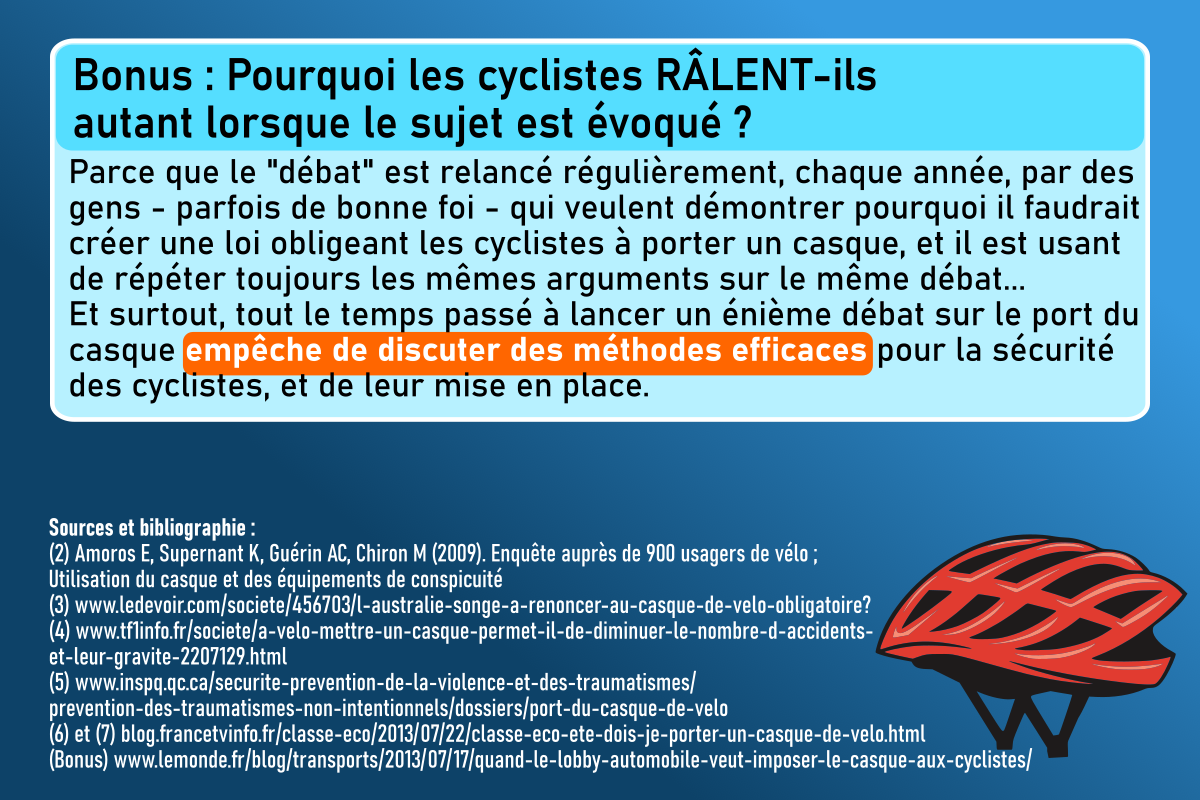 Bonus : Pourquoi les cyclistes râlent-ils autant lorsque le sujet est évoqué ?
Parce que le "débat" est relancé régulièrement, chaque année, par des gens - parfois de bonne foi - qui veulent démontrer pourquoi il faudrait créer une loi obligeant les cyclistes à porter un casque, et il est usant de répéter toujours les mêmes arguments sur le même débat.
Et surtout, tout le temps passé à lancer un énième débat sur le port du casque empêche de discuter des méthodes efficaces pour la sécurité des cyclistes et de leur mise en place.