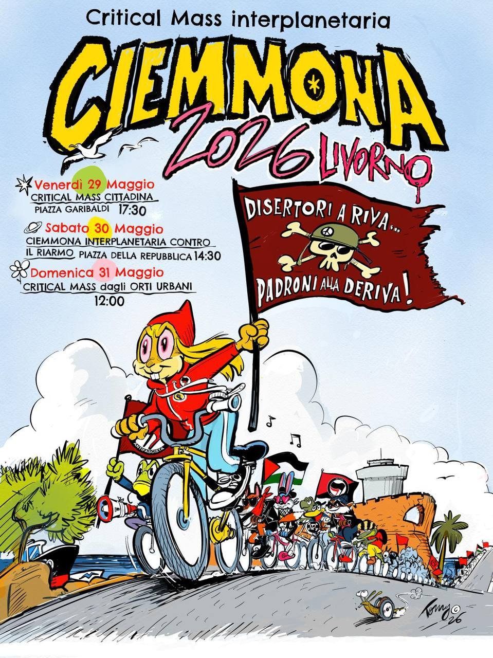 Affiche de la Ciemmona 2026
Dessin couleur
Un cortège cycliste avec un drapeau palestinien et un drapeau antifasciste mené par un lapin à capuche sur son vélo. Le lapin tient un grand drapeau rouge ocre à tête de mort ☠️ où il est écrit « DISERTORI A RIVA...
PADRONI ALLA DERIVA! » déserteurs sur la rive, patrons/prorietaires/maitres à la dérive »

Critical Mass interplanetaria
Ciemmona
Venerdì 29 Maggio
CRITICAL MASS CITTADINA
PIAZZA GARIBALDI 17:30
&) Sabato 30 Maggio
CIEMMONA INTERPLANETARIA CONTRO.
IL RIARMO PIAZZA DELLA REPUBBLICA 14:30 Domenica 31 Maggio
CRITICAL MASS dagli ORTI URBANI
12:00