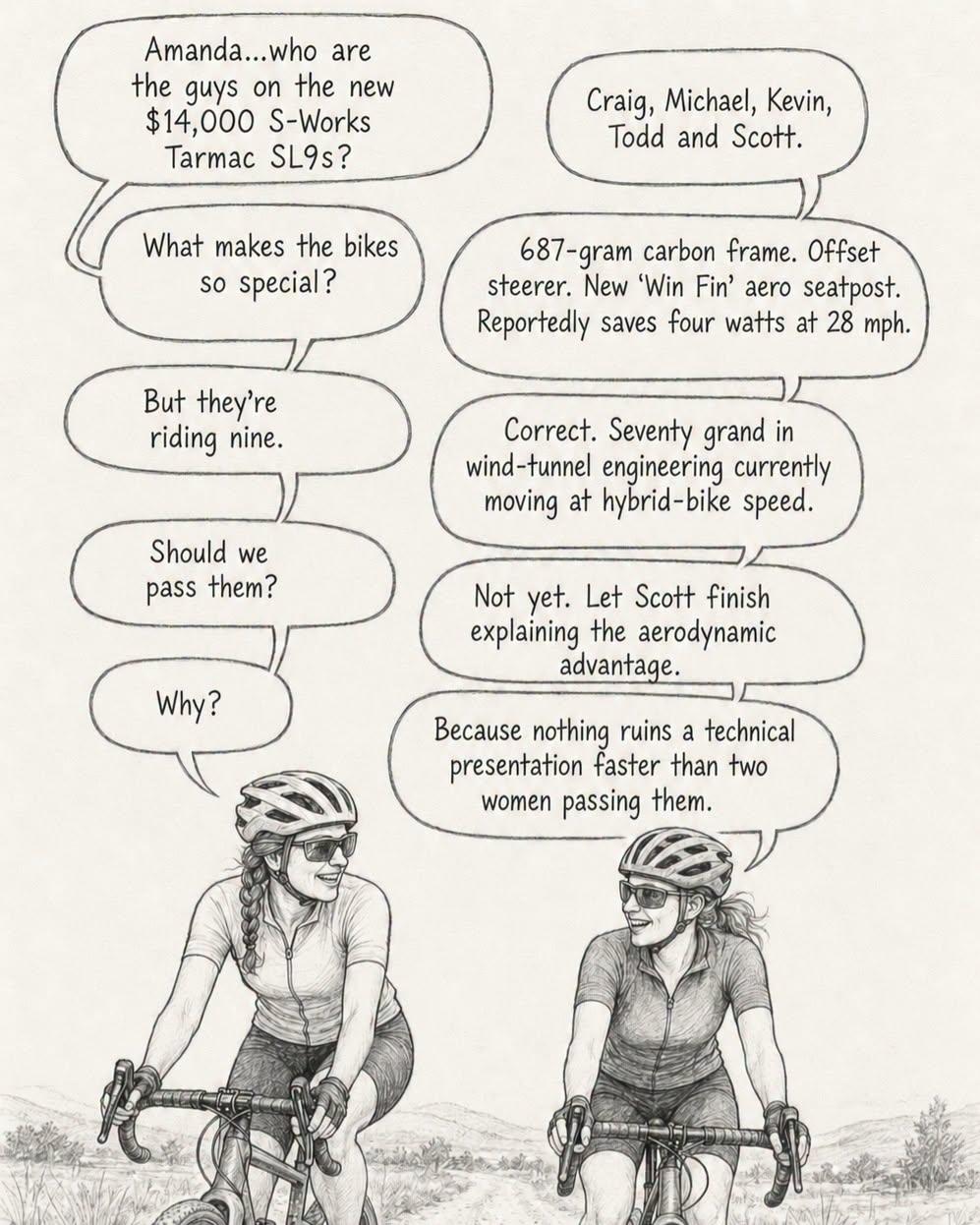Dessin en noir et blanc. Deux femmes bavardent sur des vélos de course sur une route de campagne

- Amanda...who are the guys on the new $14.000 S-Works Tarmac SL9s
- Craig, Michael, Kevin, Todd and Scott.
- What makes the bikes so special? 
- 687-gram carbon frame. Offset steerer. New ‘Win Fin’ aero seatpost. Reportedly saves four watts at 28 mph.
- But they're riding nine. 
- Correct. Seventy grand in wind-tunnel engineering currently moving at hybrid-bike speed.
- Should we pass them? 
- Not yet. Let Scott finish explaining the aerodynamic advantage.
- Why?
- Because nothing ruins a technical presentation faster than two women passing them.